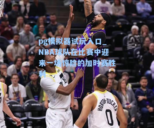 pg模拟器试玩入口_NBA球队在比赛中迎来一场惊险的加时赛胜利